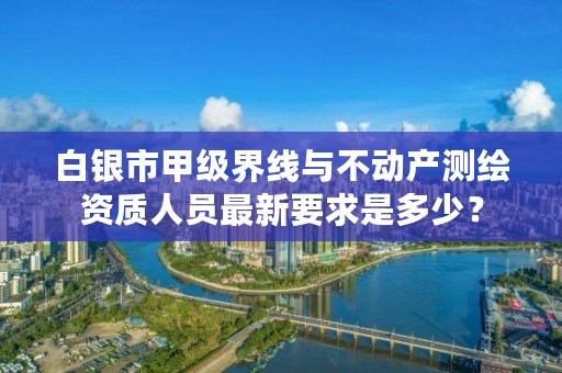 白银市甲级界线与不动产测绘资质人员最新要求是多少?