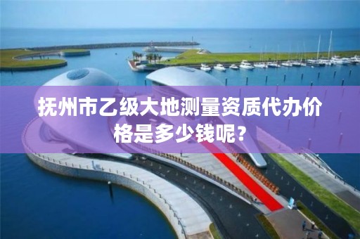 抚州市乙级大地测量资质代办价格是多少钱呢?