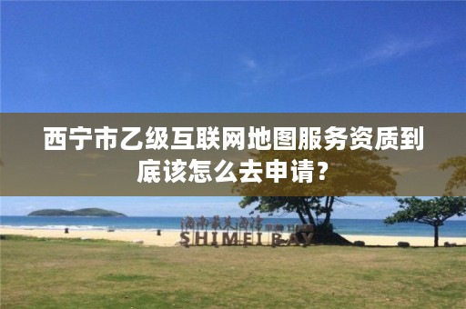 西宁市乙级互联网地图服务资质到底该怎么去申请？