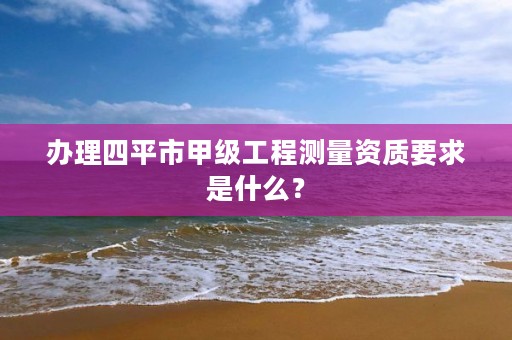 办理四平市甲级工程测量资质要求是什么？