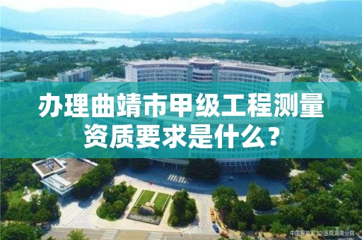 办理曲靖市甲级工程测量资质要求是什么?
