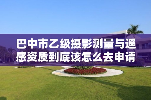 巴中市乙级摄影测量与遥感资质到底该怎么去申请?