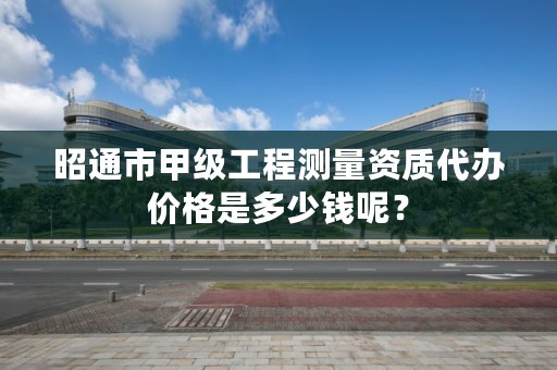 昭通市甲级工程测量资质代办价格是多少钱呢？