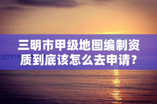 三明市甲级地图编制资质到底该怎么去申请?