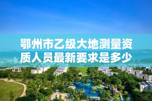 鄂州市乙级大地测量资质人员最新要求是多少人个?