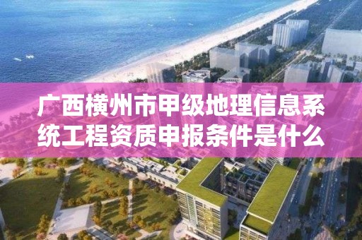 广西横州市甲级地理信息系统工程资质申报条件是什么?