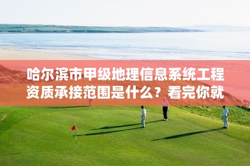 哈尔滨市甲级地理信息系统工程资质承接范围是什么?看完你就知道了