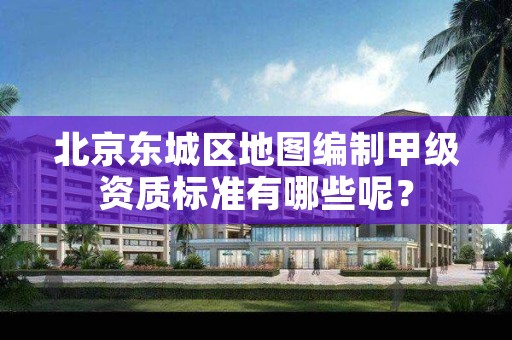北京东城区地图编制甲级资质标准有哪些呢?