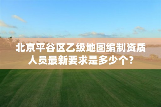 北京平谷区乙级地图编制资质人员最新要求是多少个?