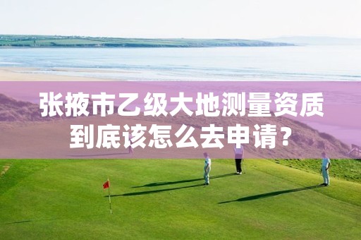 张掖市乙级大地测量资质到底该怎么去申请？