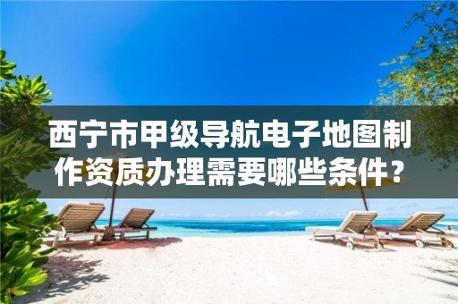 西宁市甲级导航电子地图制作资质办理需要哪些条件？