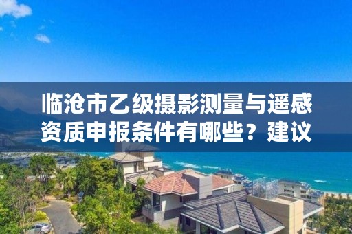 临沧市乙级摄影测量与遥感资质申报条件有哪些？建议收藏！