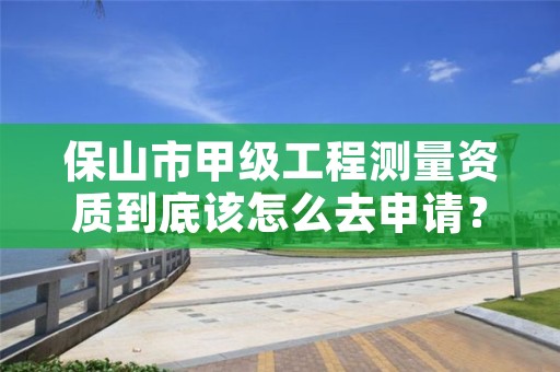 保山市甲级工程测量资质到底该怎么去申请？
