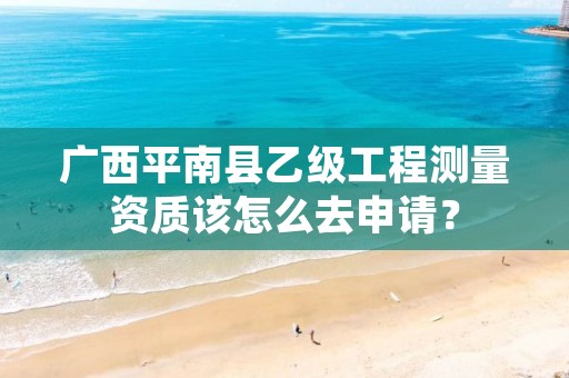 广西平南县乙级工程测量资质该怎么去申请?