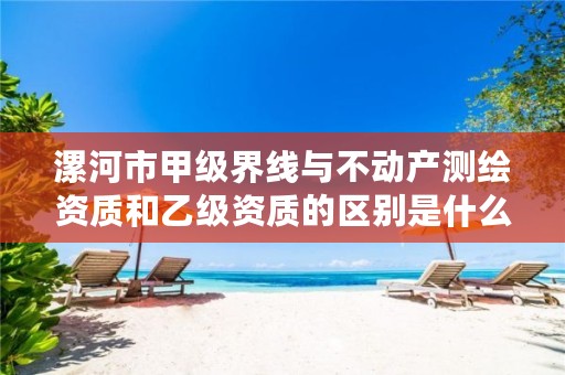 漯河市甲级界线与不动产测绘资质和乙级资质的区别是什么?