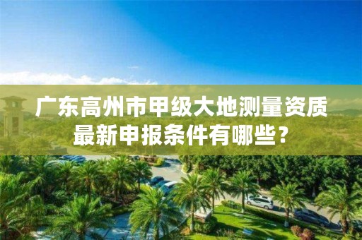 广东高州市甲级大地测量资质最新申报条件有哪些?
