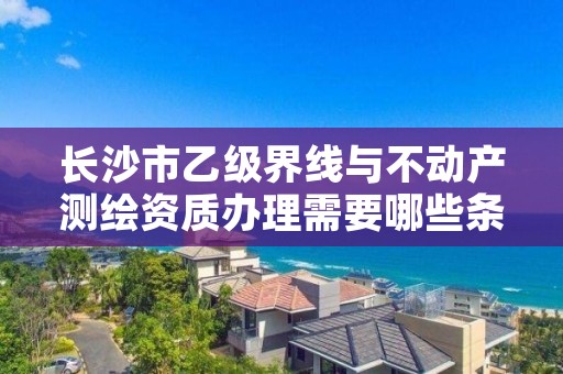 长沙市乙级界线与不动产测绘资质办理需要哪些条件?