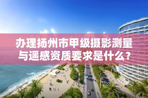 办理扬州市甲级摄影测量与遥感资质要求是什么？