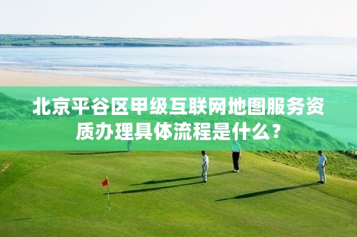 北京平谷区甲级互联网地图服务资质办理具体流程是什么?