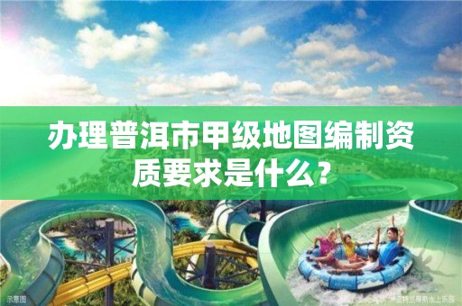 办理普洱市甲级地图编制资质要求是什么？