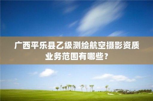 广西平乐县乙级测绘航空摄影资质业务范围有哪些？