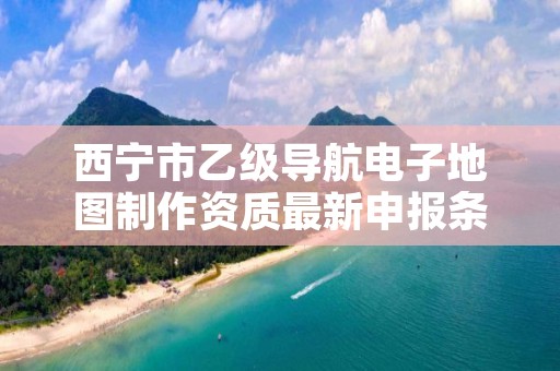 西宁市乙级导航电子地图制作资质最新申报条件有哪些呢？