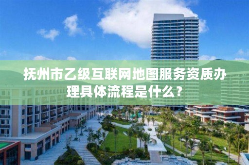 抚州市乙级互联网地图服务资质办理具体流程是什么?