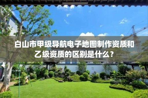 白山市甲级导航电子地图制作资质和乙级资质的区别是什么?