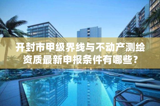 开封市甲级界线与不动产测绘资质最新申报条件有哪些?