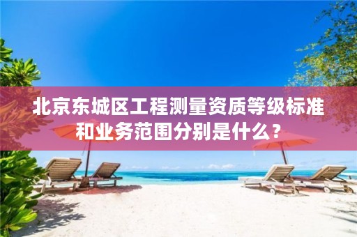 北京东城区工程测量资质等级标准和业务范围分别是什么?