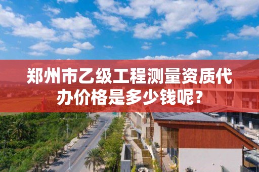 郑州市乙级工程测量资质代办价格是多少钱呢？