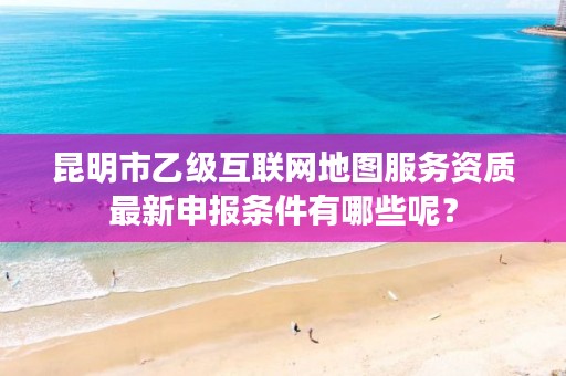 昆明市乙级互联网地图服务资质最新申报条件有哪些呢？