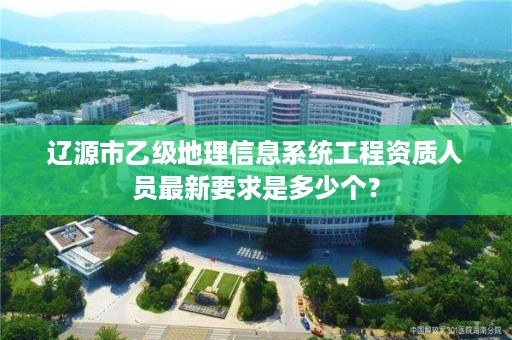 辽源市乙级地理信息系统工程资质人员最新要求是多少个?