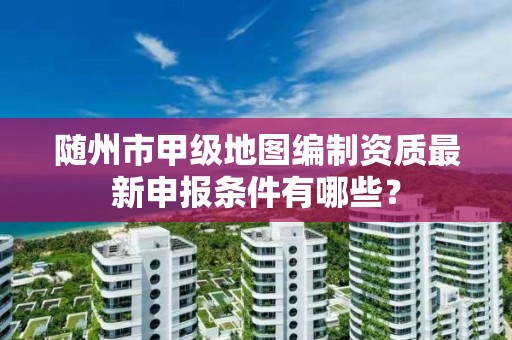 随州市甲级地图编制资质最新申报条件有哪些?