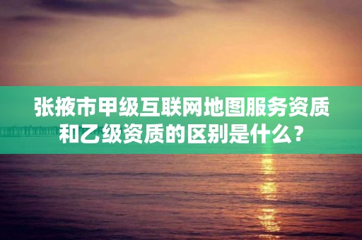 张掖市甲级互联网地图服务资质和乙级资质的区别是什么?