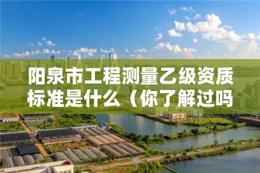 阳泉市工程测量乙级资质标准是什么(你了解过吗)