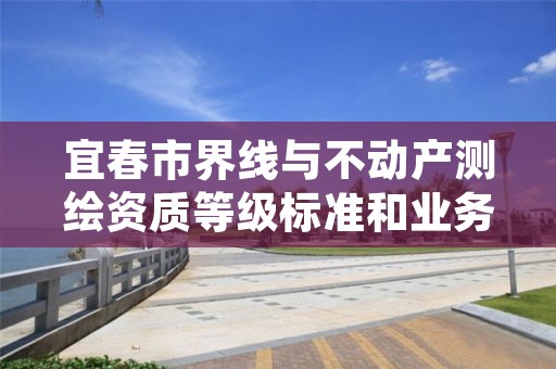 宜春市界线与不动产测绘资质等级标准和业务范围分别是什么?