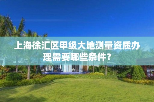 上海徐汇区甲级大地测量资质办理需要哪些条件?