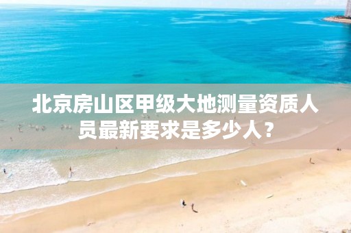 北京房山区甲级大地测量资质人员最新要求是多少人?