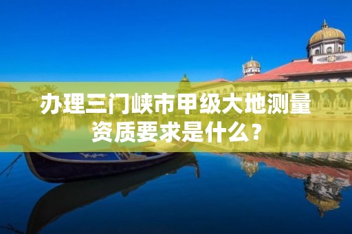 办理三门峡市甲级大地测量资质要求是什么?
