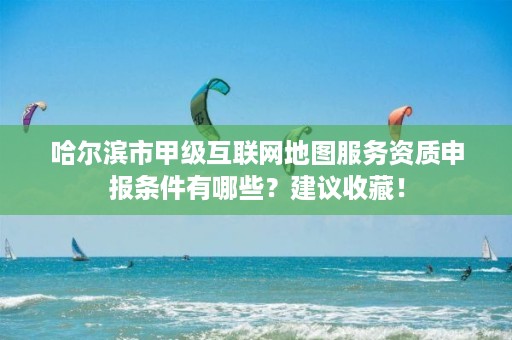 哈尔滨市甲级互联网地图服务资质申报条件有哪些?建议收藏!