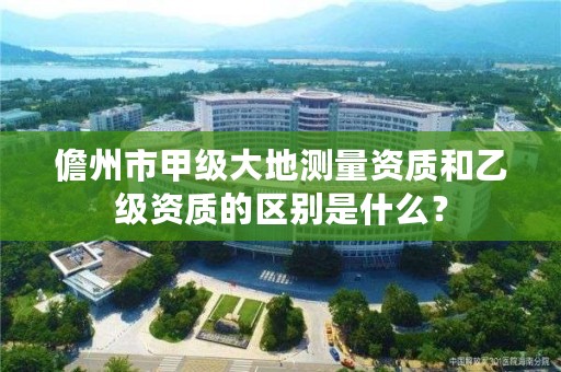 儋州市甲级大地测量资质和乙级资质的区别是什么?
