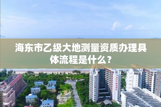 海东市乙级大地测量资质办理具体流程是什么？