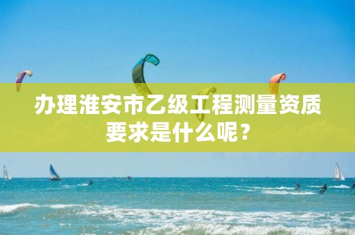 办理淮安市乙级工程测量资质要求是什么呢?
