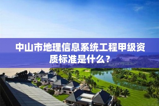 中山市地理信息系统工程甲级资质标准是什么?