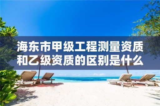 海东市甲级工程测量资质和乙级资质的区别是什么？