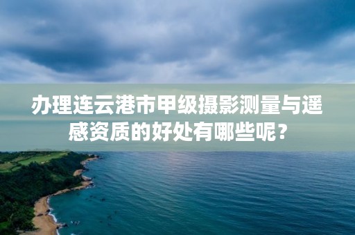 办理连云港市甲级摄影测量与遥感资质的好处有哪些呢?