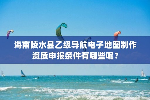 海南陵水县乙级导航电子地图制作资质申报条件有哪些呢？