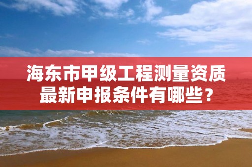 海东市甲级工程测量资质最新申报条件有哪些？