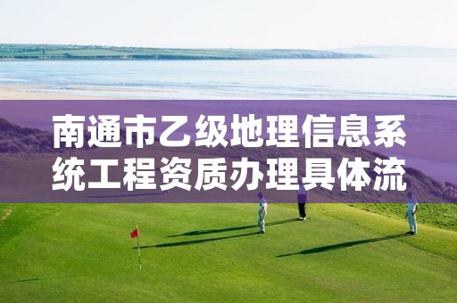 南通市乙级地理信息系统工程资质办理具体流程是什么？